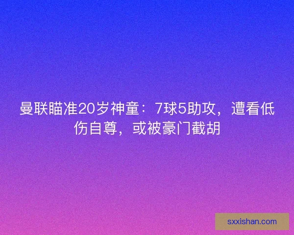曼联瞄准20岁神童：7球5助攻，遭看低伤自尊，或被豪门截胡