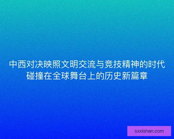 中西对决映照文明交流与竞技精神的时代碰撞在全球舞台上的历史新篇章