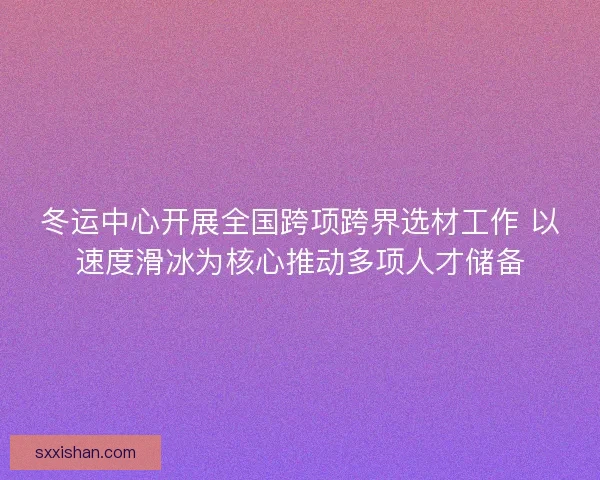 冬运中心开展全国跨项跨界选材工作 以速度滑冰为核心推动多项人才储备