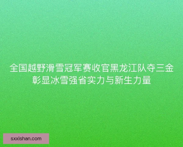 全国越野滑雪冠军赛收官黑龙江队夺三金彰显冰雪强省实力与新生力量