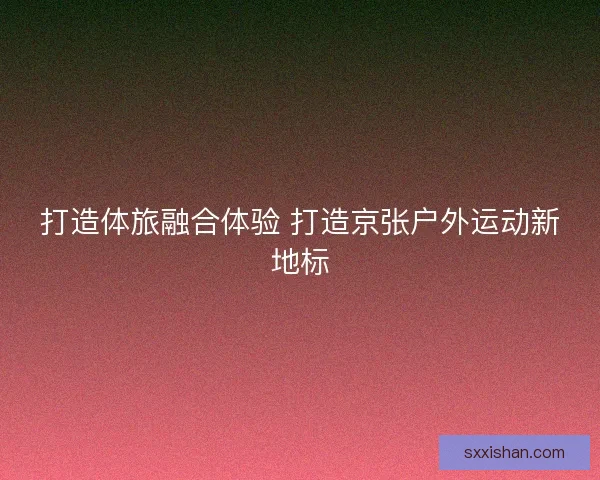 打造体旅融合体验 打造京张户外运动新地标