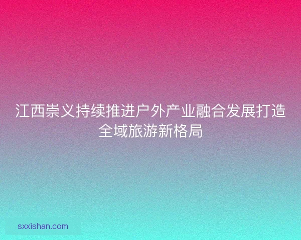 江西崇义持续推进户外产业融合发展打造全域旅游新格局