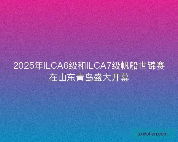 2025年ILCA6级和ILCA7级帆船世锦赛在山东青岛盛大开幕