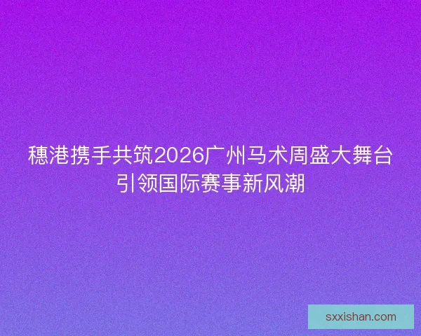 穗港携手共筑2026广州马术周盛大舞台引领国际赛事新风潮