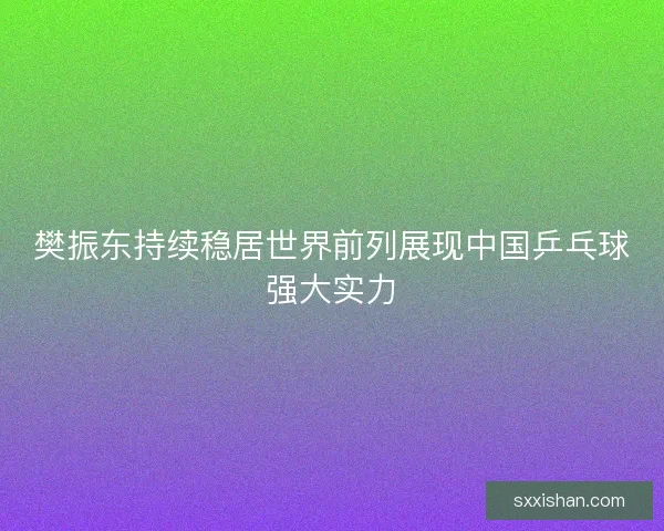 樊振东持续稳居世界前列展现中国乒乓球强大实力