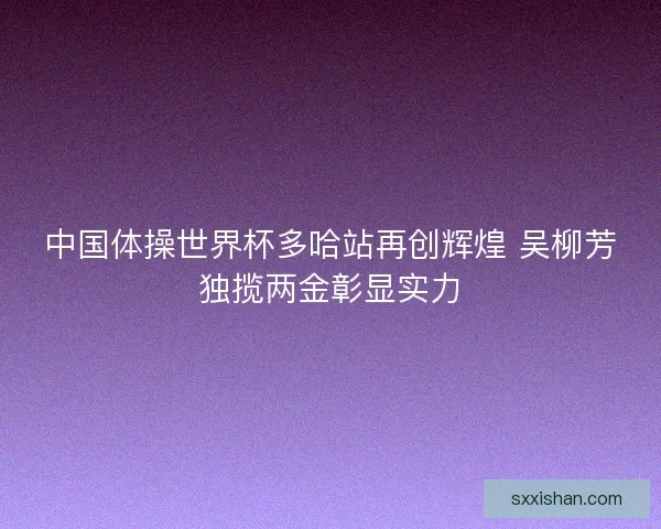 中国体操世界杯多哈站再创辉煌 吴柳芳独揽两金彰显实力 中国体操世界杯多哈站再创辉煌 吴柳芳独揽两金彰显实力