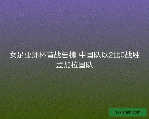 女足亚洲杯首战告捷 中国队以2比0战胜孟加拉国队