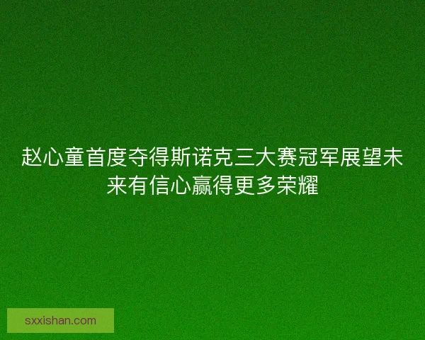 赵心童首度夺得斯诺克三大赛冠军展望未来有信心赢得更多荣耀