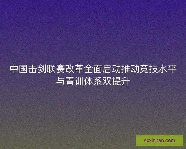 中国击剑联赛改革全面启动推动竞技水平与青训体系双提升