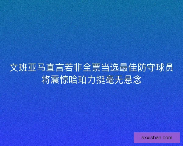 文班亚马直言若非全票当选最佳防守球员将震惊哈珀力挺毫无悬念