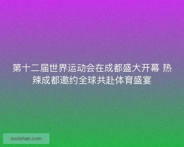 第十二届世界运动会在成都盛大开幕 热辣成都邀约全球共赴体育盛宴