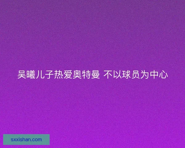吴曦儿子热爱奥特曼 不以球员为中心