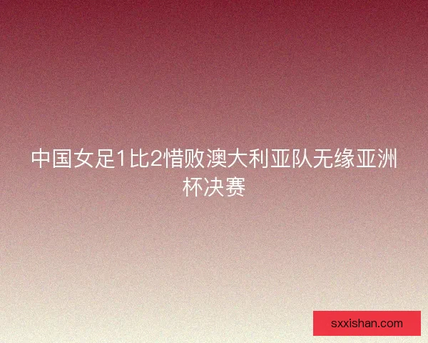 中国女足1比2惜败澳大利亚队无缘亚洲杯决赛 中国女足1比2惜败澳大利亚队无缘亚洲杯决赛
