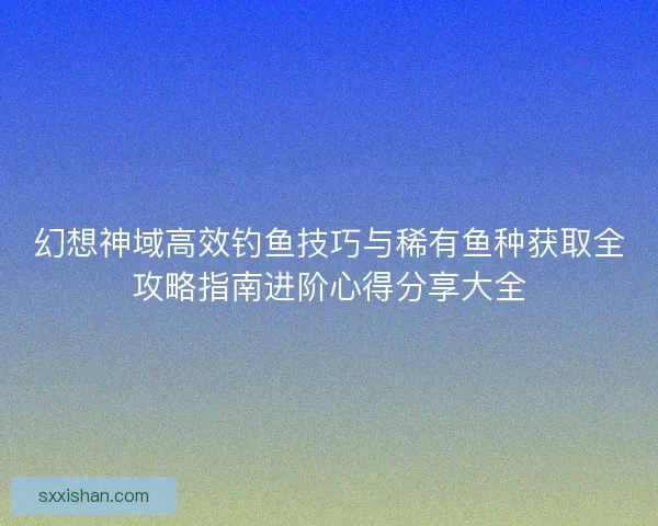 幻想神域高效钓鱼技巧与稀有鱼种获取全攻略指南进阶心得分享大全