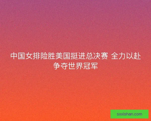 中国女排险胜美国挺进总决赛 全力以赴争夺世界冠军